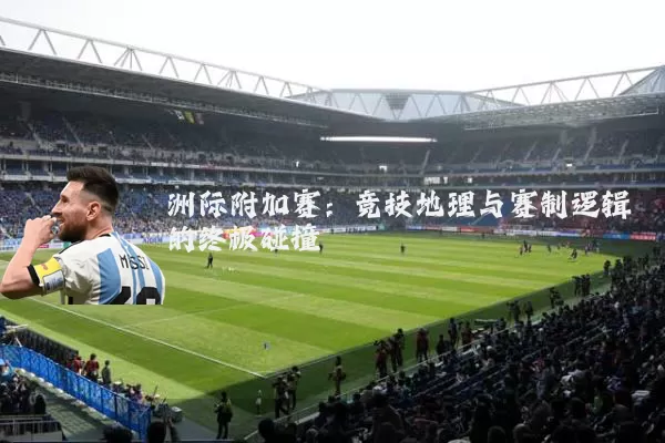 洲际附加赛：竞技地理与赛制逻辑的终极碰撞